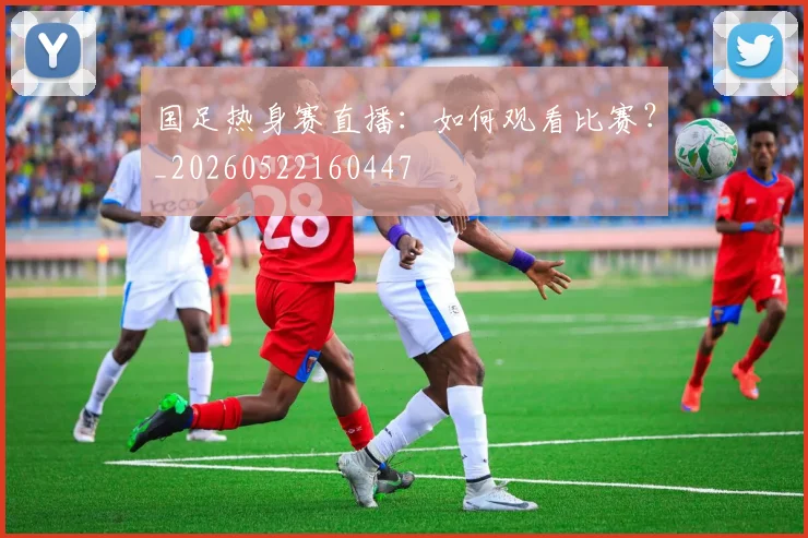 国足热身赛直播：如何观看比赛？_20260522160447