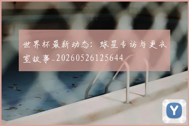 世界杯最新动态:球星专访与更衣室故事_20260526125644
