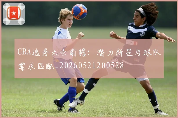 CBA选秀大会前瞻:潜力新星与球队需求匹配_20260521200528