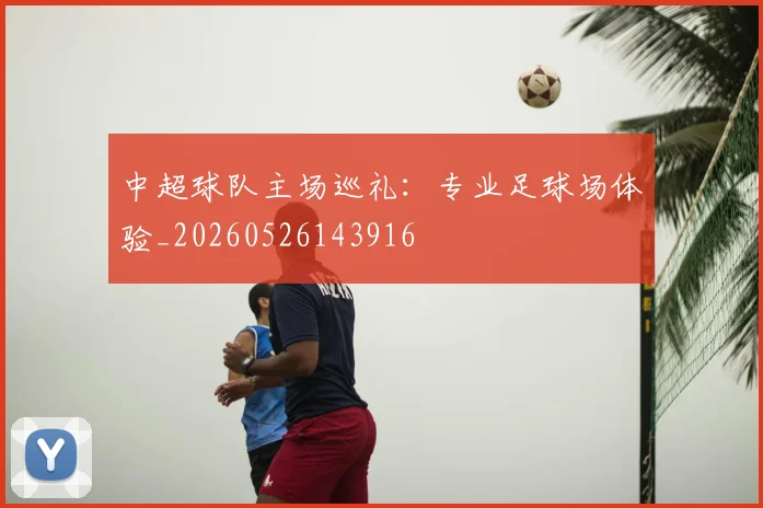 中超球队主场巡礼:专业足球场体验_20260526143916