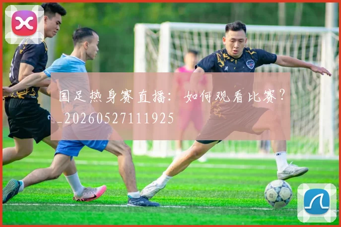国足热身赛直播:如何观看比赛?_20260527111925