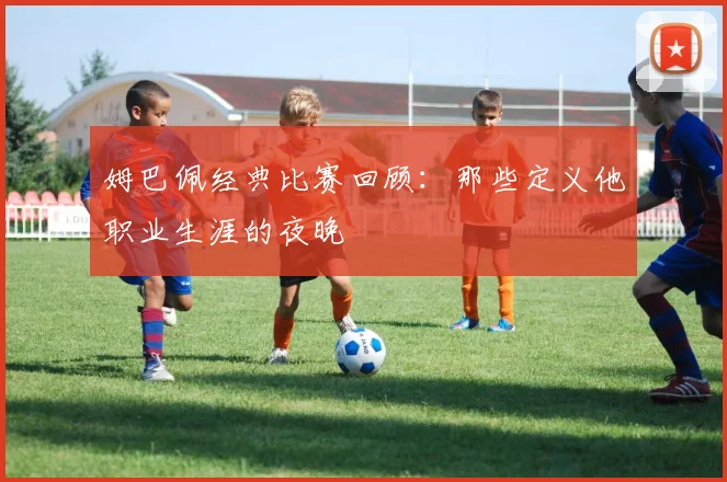 姆巴佩经典比赛回顾：那些定义他职业生涯的夜晚