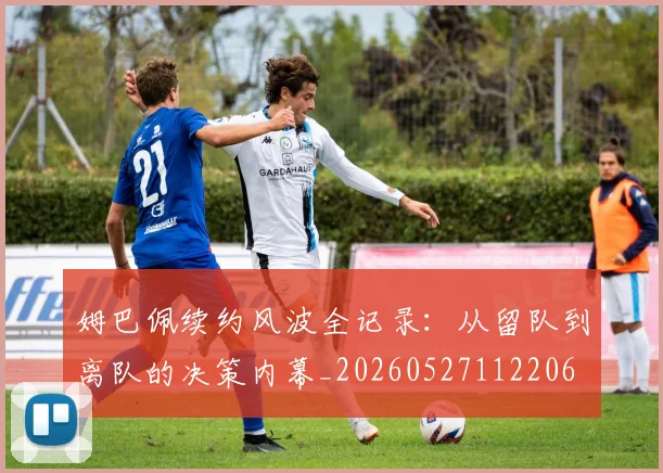 姆巴佩续约风波全记录：从留队到离队的决策内幕_20260527112206