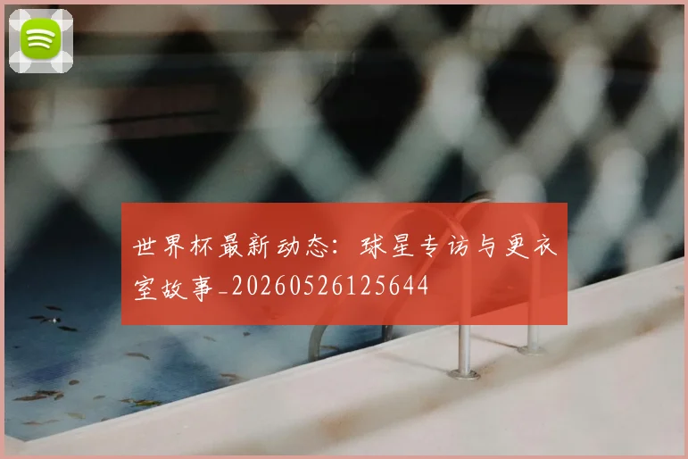 世界杯最新动态:球星专访与更衣室故事_20260526125644