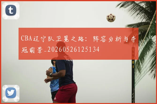 CBA辽宁队卫冕之路:阵容分析与夺冠前景_20260526125134