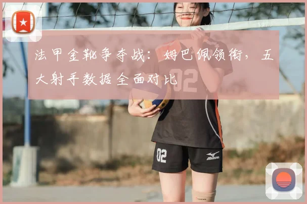 法甲金靴争夺战:姆巴佩领衔,五大射手数据全面对比