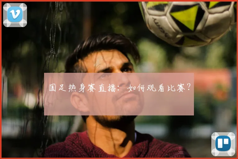 国足热身赛直播:如何观看比赛?
