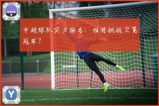 中超球队实力排名:谁将挑战卫冕冠军?