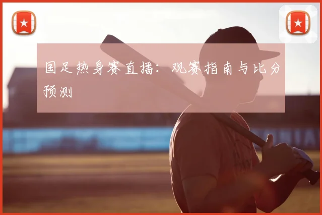 国足热身赛直播：观赛指南与比分预测