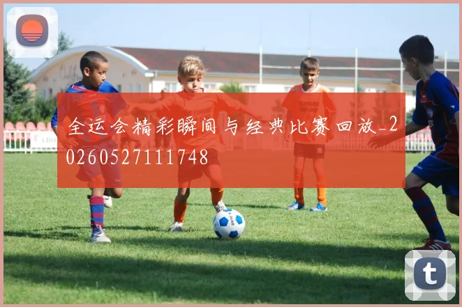 全运会精彩瞬间与经典比赛回放_20260527111748