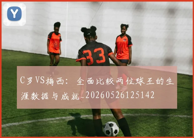 C罗VS梅西:全面比较两位球王的生涯数据与成就_20260526125142