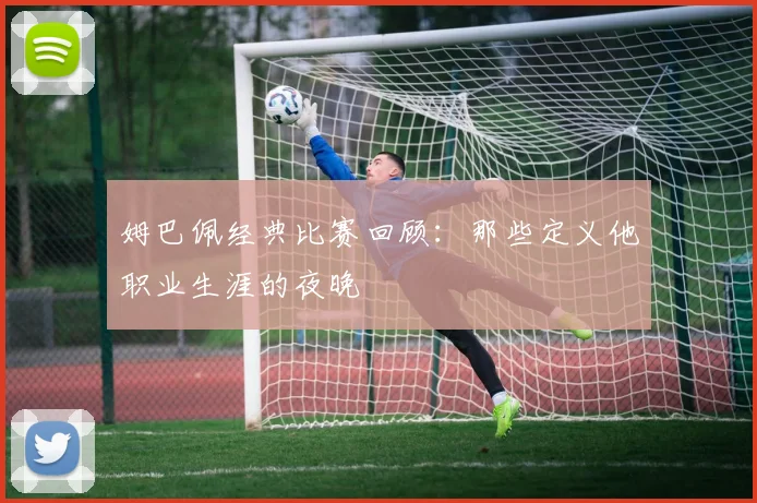 姆巴佩经典比赛回顾：那些定义他职业生涯的夜晚